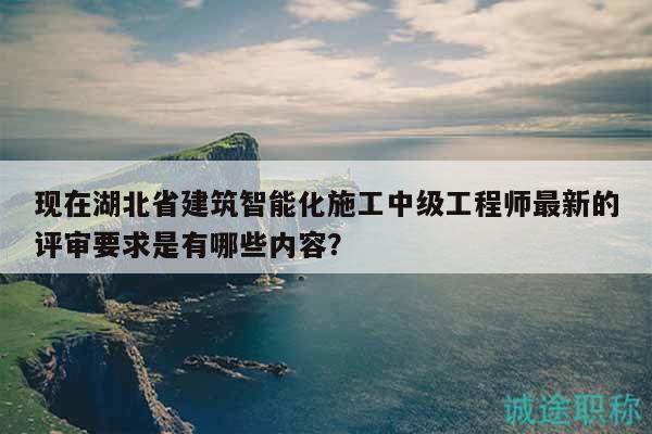 現(xiàn)在湖北省建筑智能化施工中級(jí)工程師最新的評(píng)審要求是有哪些內(nèi)容？
