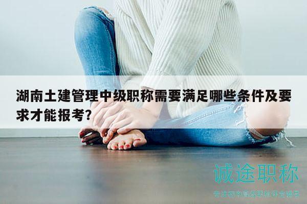 湖南土建管理中級(jí)職稱需要滿足哪些條件及要求才能報(bào)考？