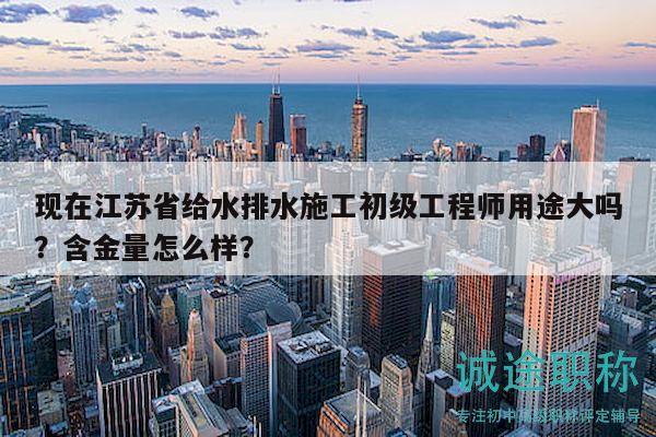 現(xiàn)在江蘇省給水排水施工初級(jí)工程師用途大嗎？含金量怎么樣？
