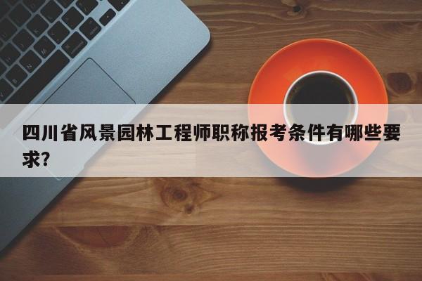 四川省風(fēng)景園林工程師職稱報考條件有哪些要求？