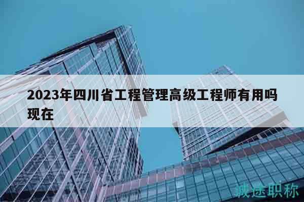 2023年四川省工程管理高級(jí)工程師有用嗎現(xiàn)在