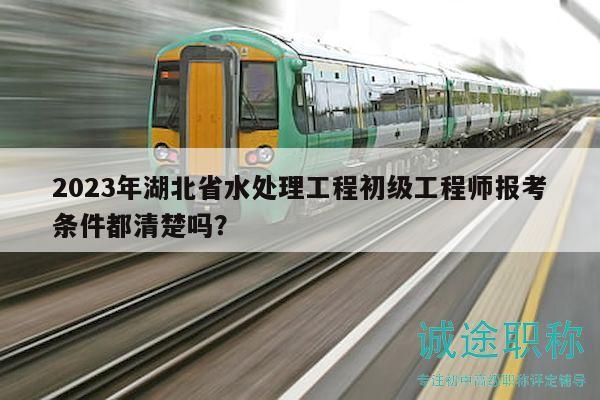 2023年湖北省水處理工程初級工程師報(bào)考條件都清楚嗎？