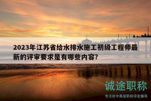 2023年江蘇省給水排水施工初級(jí)工程師最新的評(píng)審要求是有哪些內(nèi)容？