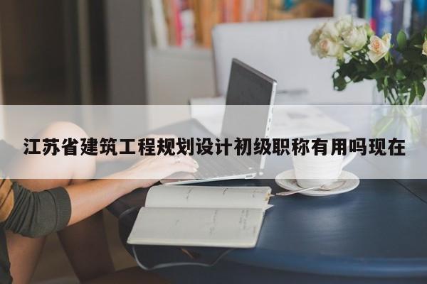 江蘇省建筑工程規(guī)劃設(shè)計(jì)初級(jí)職稱有用嗎現(xiàn)在