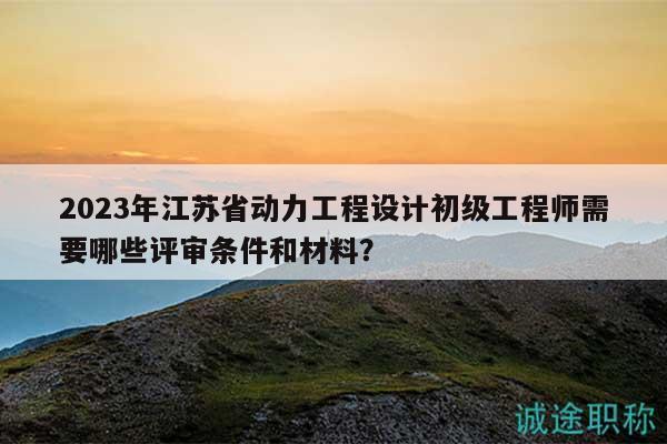 2023年江蘇省動(dòng)力工程設(shè)計(jì)初級(jí)工程師需要哪些評(píng)審條件和材料？