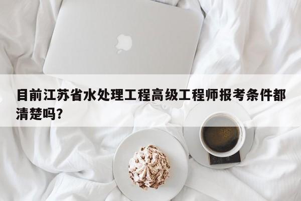 目前江蘇省水處理工程高級(jí)工程師報(bào)考條件都清楚嗎？