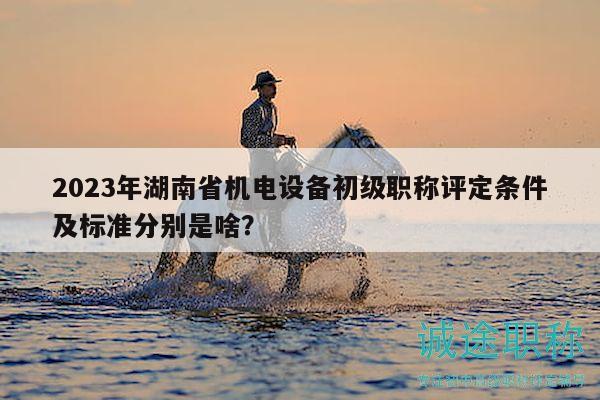 2023年湖南省機(jī)電設(shè)備初級(jí)職稱(chēng)評(píng)定條件及標(biāo)準(zhǔn)分別是啥？