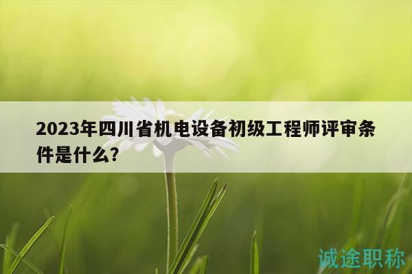 2023年四川省機電設(shè)備初級工程師評審條件是什么？
