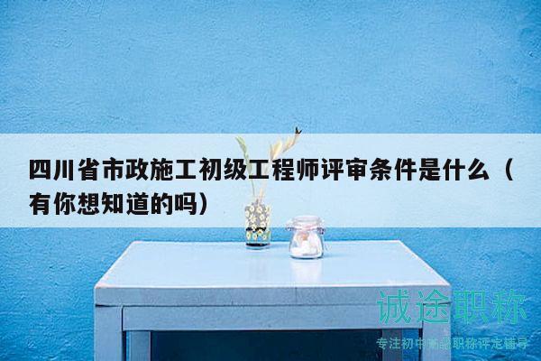 四川省市政施工初級工程師評審條件是什么（有你想知道的嗎）