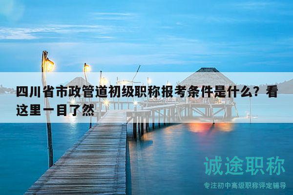 四川省市政管道初級職稱報考條件是什么？看這里一目了然