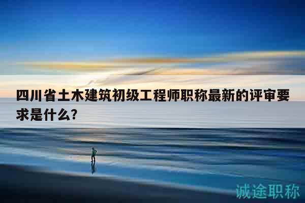 四川省土木建筑初級工程師職稱最新的評審要求是什么？
