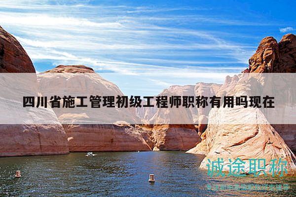 四川省施工管理初級工程師職稱有用嗎現(xiàn)在