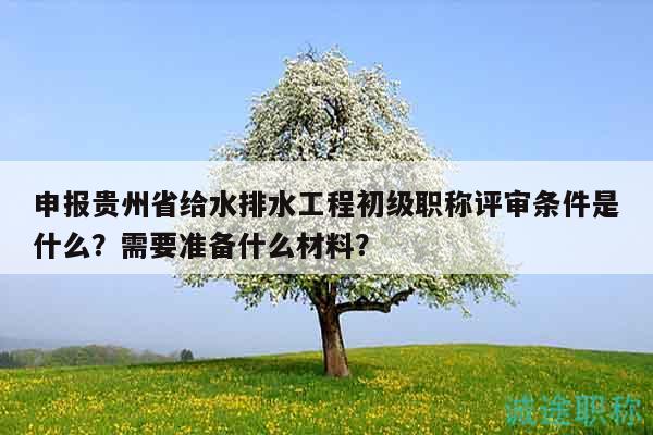 申報貴州省給水排水工程初級職稱評審條件是什么？需要準備什么材料？