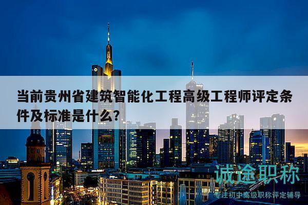 當前貴州省建筑智能化工程高級工程師評定條件及標準是什么？