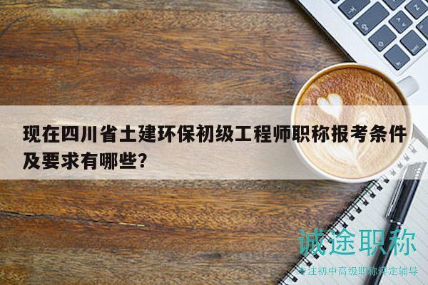 現(xiàn)在四川省土建環(huán)保初級工程師職稱報考條件及要求有哪些？