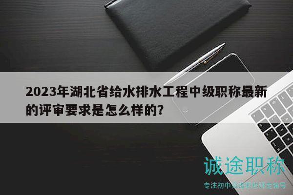 2023年湖北省給水排水工程中級職稱最新的評審要求是怎么樣的？