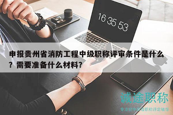 申報(bào)貴州省消防工程中級(jí)職稱評(píng)審條件是什么？需要準(zhǔn)備什么材料？