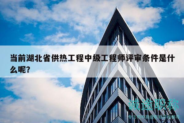 當(dāng)前湖北省供熱工程中級工程師評審條件是什么呢？