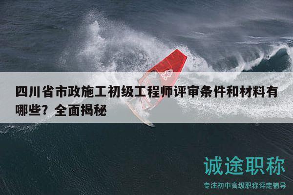 四川省市政施工初級(jí)工程師評(píng)審條件和材料有哪些？全面揭秘