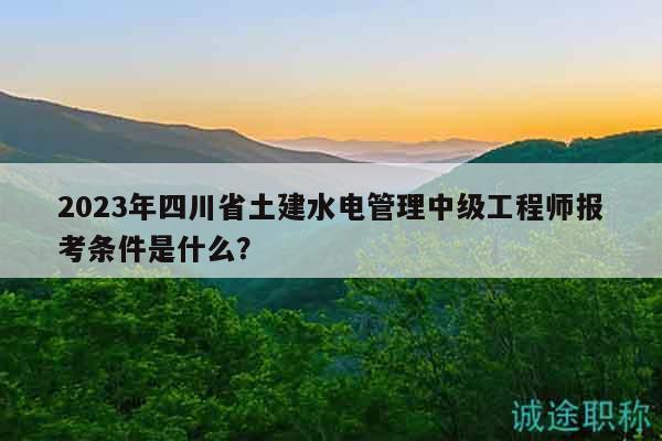 2023年四川省土建水電管理中級(jí)工程師報(bào)考條件是什么？