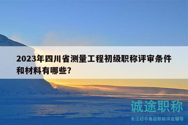2023年四川省測量工程初級職稱評審條件和材料有哪些？