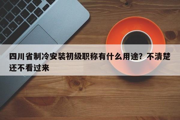 四川省制冷安裝初級職稱有什么用途？不清楚還不看過來