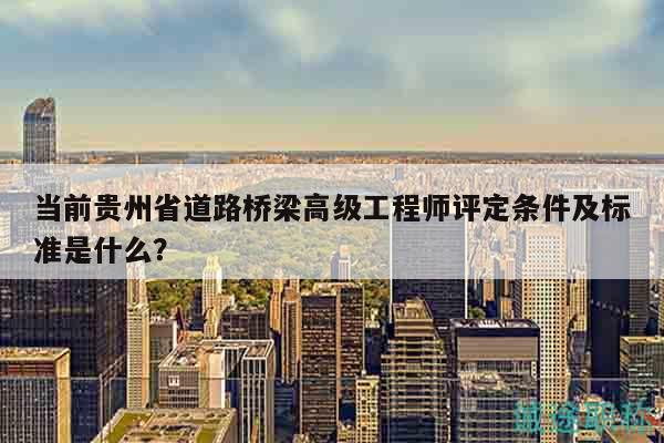 當(dāng)前貴州省道路橋梁高級(jí)工程師評(píng)定條件及標(biāo)準(zhǔn)是什么？