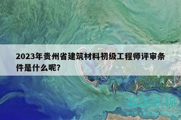 2023年貴州省建筑材料初級工程師評審條件是什么呢？