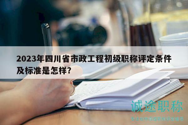 2023年四川省市政工程初級職稱評定條件及標準是怎樣？