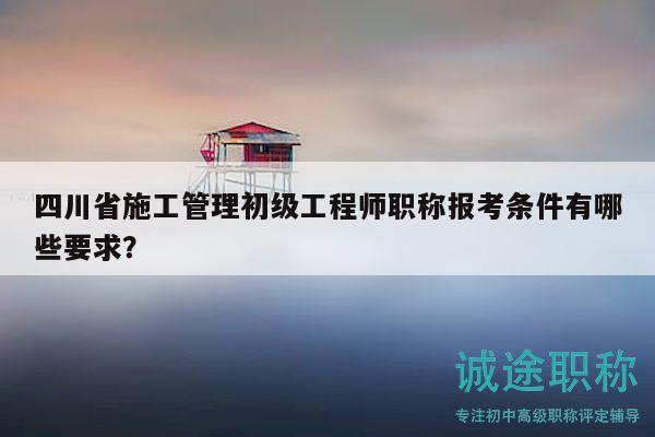 四川省施工管理初級工程師職稱報考條件有哪些要求？
