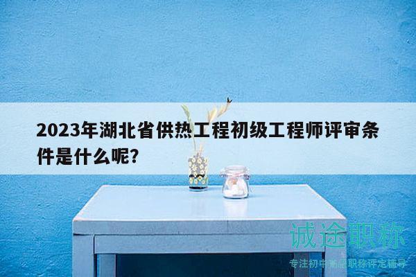 2023年湖北省供熱工程初級工程師評審條件是什么呢？