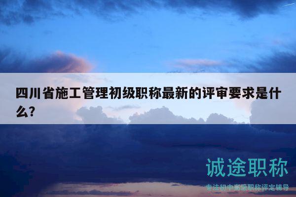 四川省施工管理初級職稱最新的評審要求是什么？