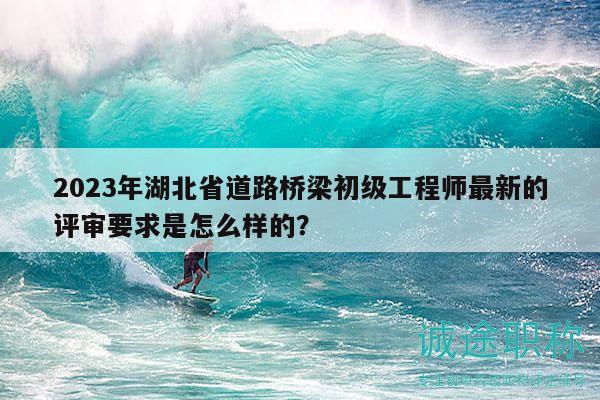 2023年湖北省道路橋梁初級(jí)工程師最新的評(píng)審要求是怎么樣的？