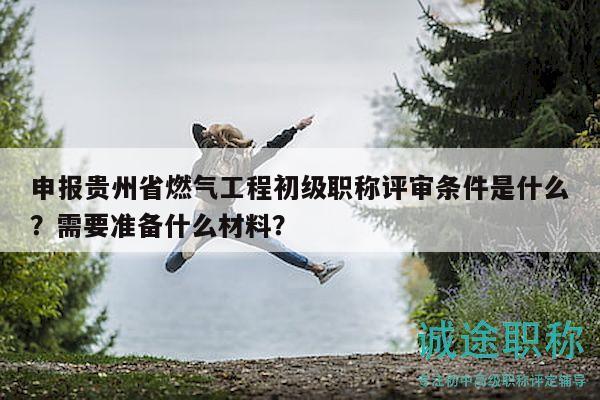 申報貴州省燃氣工程初級職稱評審條件是什么？需要準備什么材料？