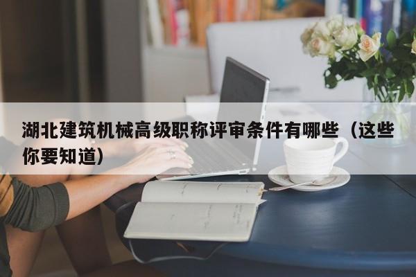 湖北建筑機(jī)械高級(jí)職稱評(píng)審條件有哪些（這些你要知道）