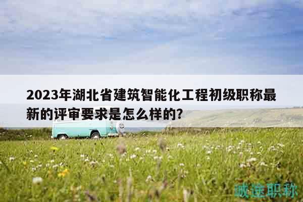 2023年湖北省建筑智能化工程初級職稱最新的評審要求是怎么樣的？