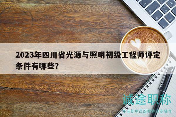 2023年四川省光源與照明初級工程師評定條件有哪些？