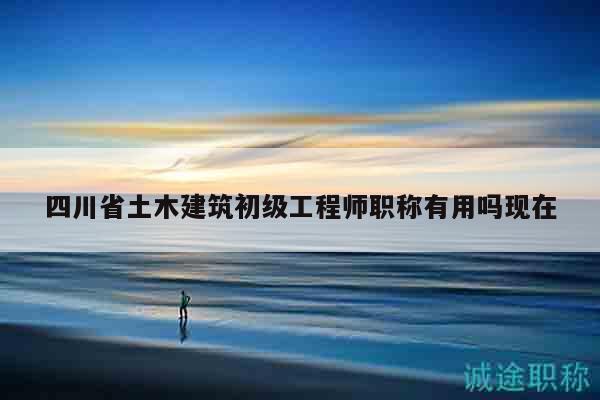 四川省土木建筑初級(jí)工程師職稱(chēng)有用嗎現(xiàn)在
