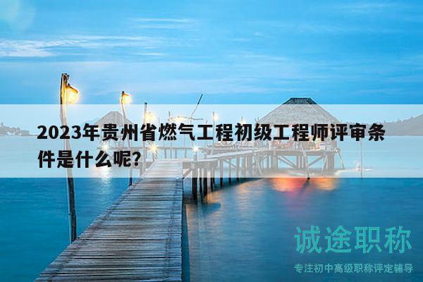 2023年貴州省燃氣工程初級工程師評審條件是什么呢？