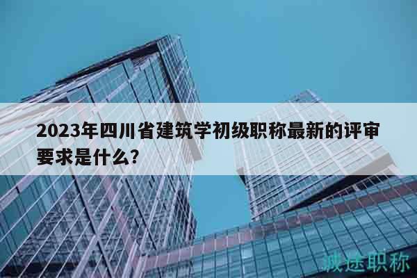 2023年四川省建筑學初級職稱最新的評審要求是什么？