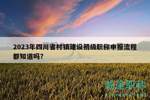 2023年四川省村鎮(zhèn)建設(shè)初級職稱申報流程都知道嗎？