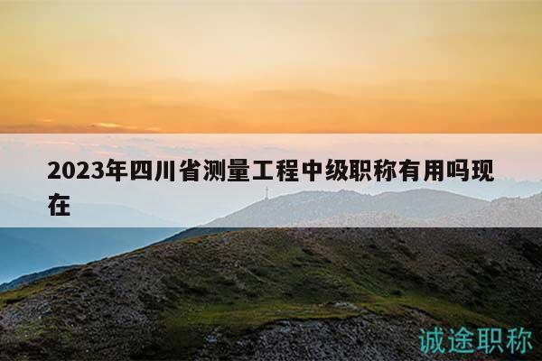 2023年四川省測量工程中級職稱有用嗎現(xiàn)在