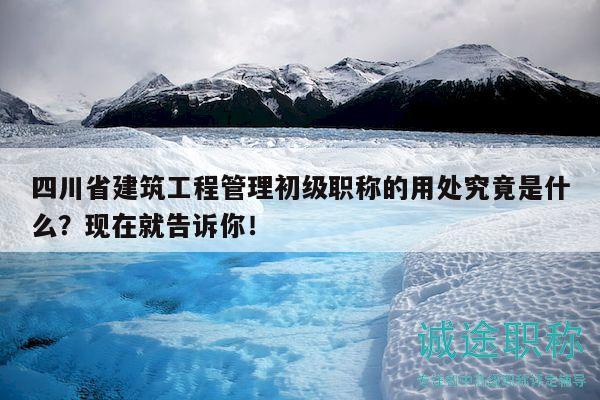 四川省建筑工程管理初級職稱的用處究竟是什么？現(xiàn)在就告訴你！