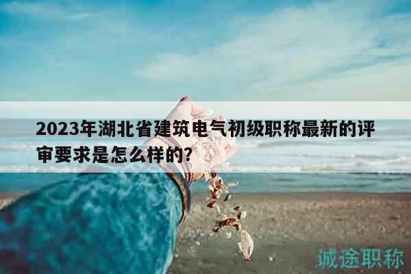 2023年湖北省建筑電氣初級職稱最新的評審要求是怎么樣的？