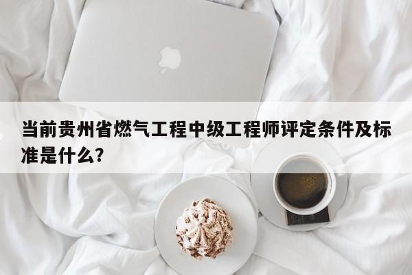 當前貴州省燃氣工程中級工程師評定條件及標準是什么？