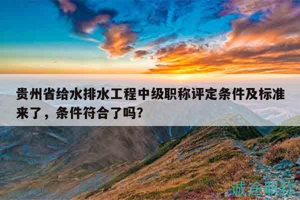 貴州省給水排水工程中級(jí)職稱評(píng)定條件及標(biāo)準(zhǔn)來了，條件符合了嗎？