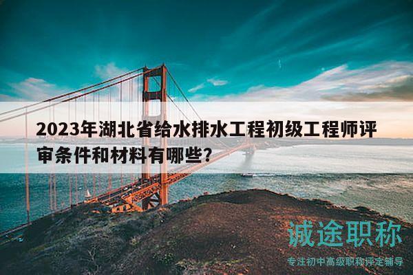 2023年湖北省給水排水工程初級工程師評審條件和材料有哪些？