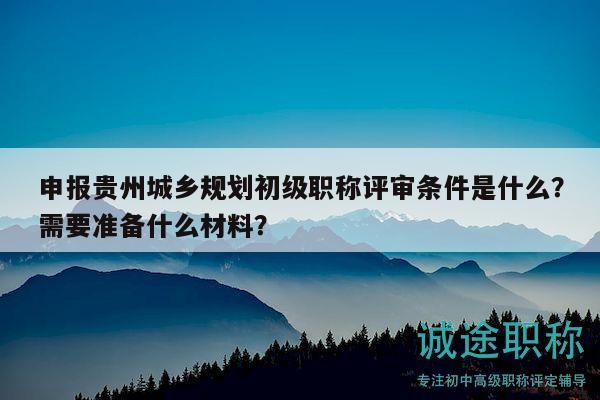 申報(bào)貴州城鄉(xiāng)規(guī)劃初級(jí)職稱(chēng)評(píng)審條件是什么？需要準(zhǔn)備什么材料？