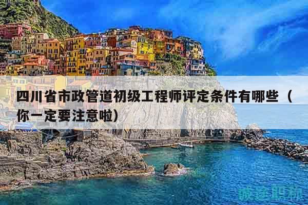 四川省市政管道初級工程師評定條件有哪些（你一定要注意啦）