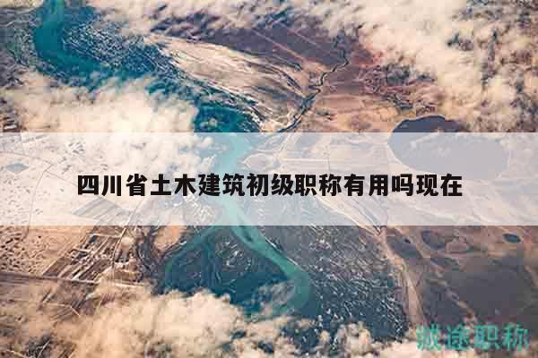 四川省土木建筑初級職稱有用嗎現(xiàn)在